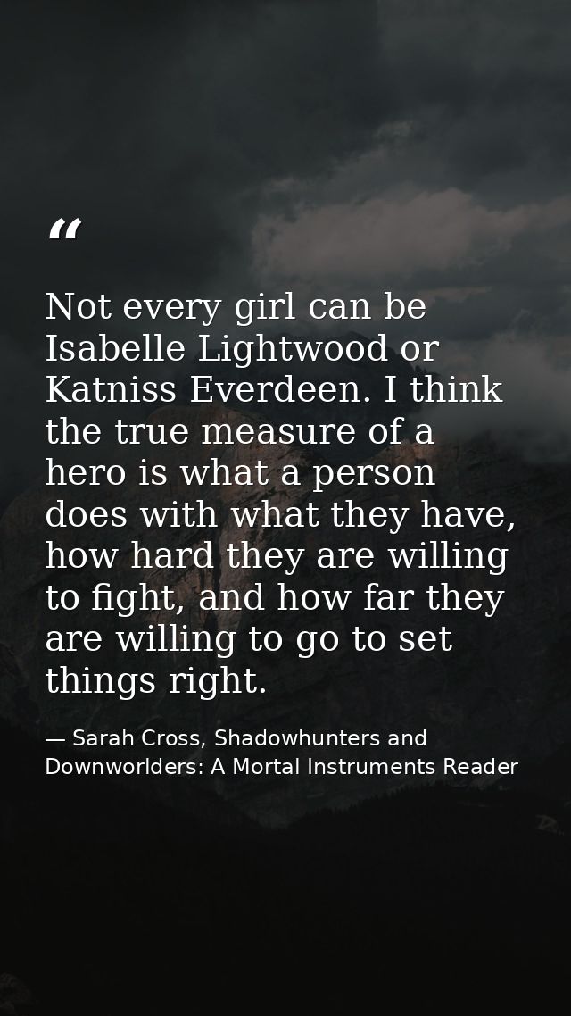 Not every girl can be Isabelle Lightwood or Katniss Everdeen. I think the true measure of a hero is what a person does w — Sarah Cross, Shadowhunters and Downworlders: A Mortal Instruments Reader