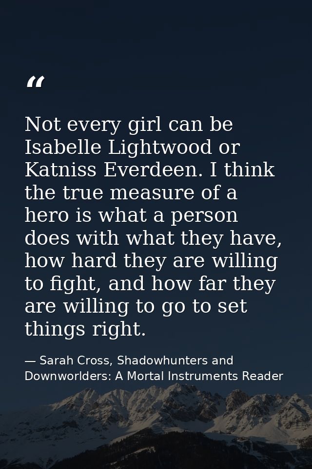 Not every girl can be Isabelle Lightwood or Katniss Everdeen. I think the true measure of a hero is what a person does w — Sarah Cross, Shadowhunters and Downworlders: A Mortal Instruments Reader