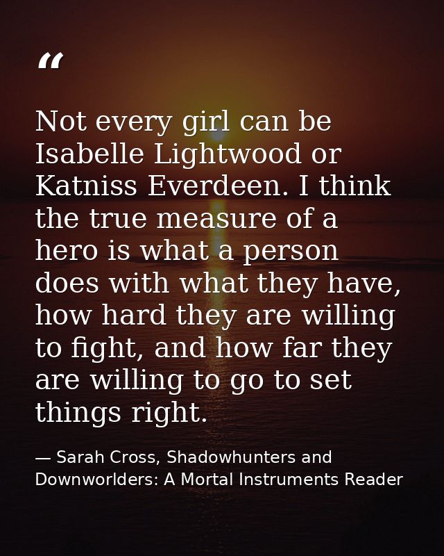 Not every girl can be Isabelle Lightwood or Katniss Everdeen. I think the true measure of a hero is what a person does w — Sarah Cross, Shadowhunters and Downworlders: A Mortal Instruments Reader