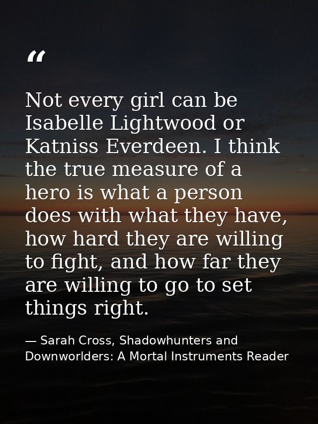 Not every girl can be Isabelle Lightwood or Katniss Everdeen. I think the true measure of a hero is what a person does w — Sarah Cross, Shadowhunters and Downworlders: A Mortal Instruments Reader