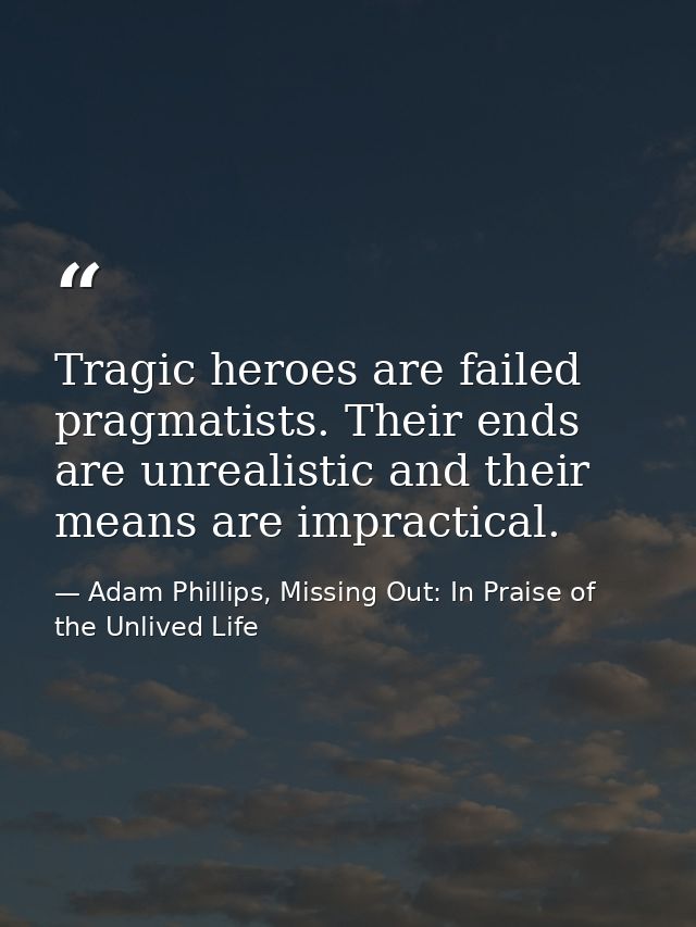 Tragic heroes are failed pragmatists. Their ends are unrealistic and their means are impractical. — Adam Phillips, Missing Out: In Praise of the Unlived Life