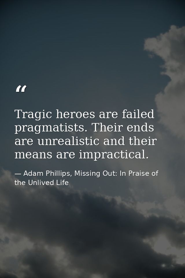 Tragic heroes are failed pragmatists. Their ends are unrealistic and their means are impractical. — Adam Phillips, Missing Out: In Praise of the Unlived Life
