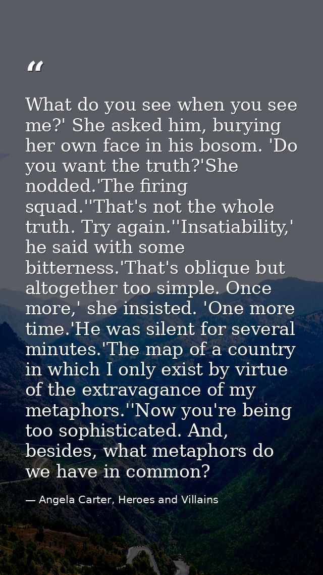 What do you see when you see me?' She asked him, burying her own face in his bosom. 'Do you want the truth?'She nodded.' — Angela Carter, Heroes and Villains