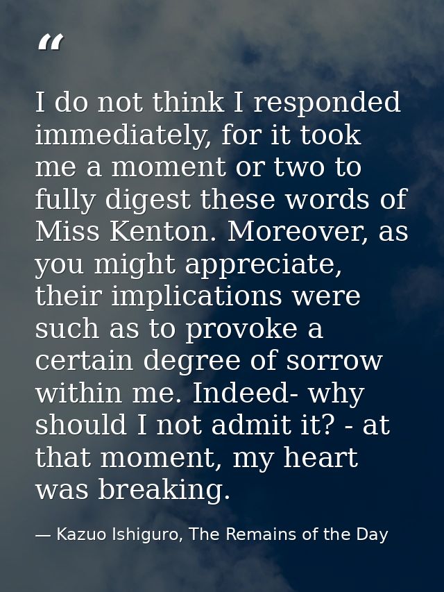 I do not think I responded immediately, for it took me a moment or two to fully digest these words of Miss Kenton. Moreo — Kazuo Ishiguro, The Remains of the Day