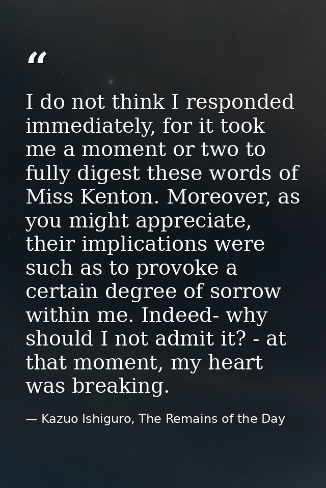 I do not think I responded immediately, for it took me a moment or two to fully digest these words of Miss Kenton. Moreo — Kazuo Ishiguro, The Remains of the Day