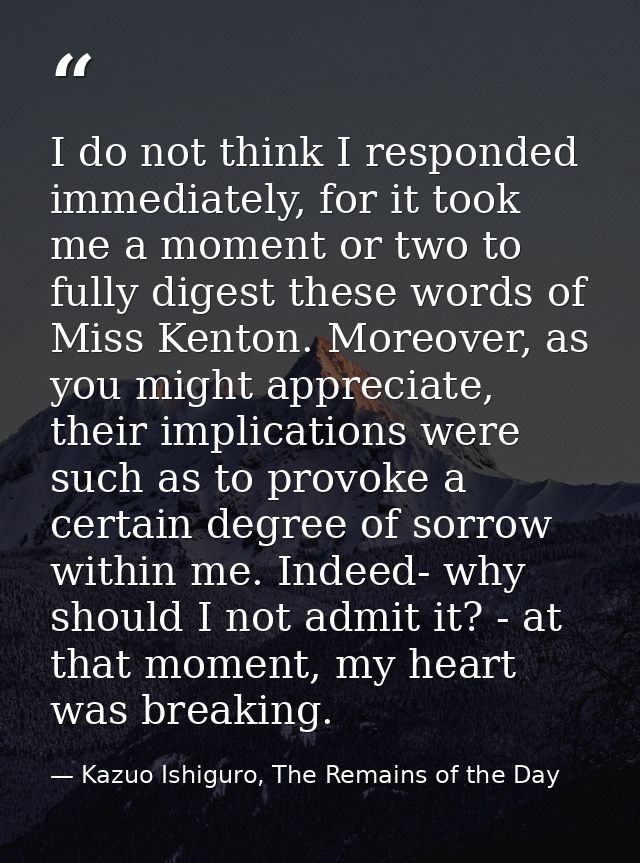 I do not think I responded immediately, for it took me a moment or two to fully digest these words of Miss Kenton. Moreo — Kazuo Ishiguro, The Remains of the Day