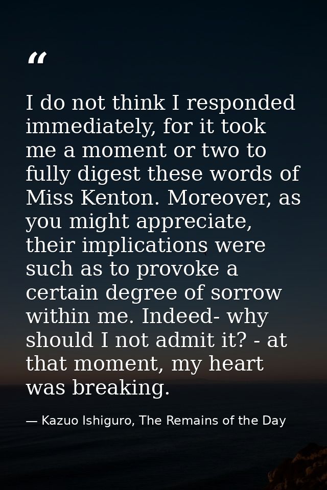 I do not think I responded immediately, for it took me a moment or two to fully digest these words of Miss Kenton. Moreo — Kazuo Ishiguro, The Remains of the Day