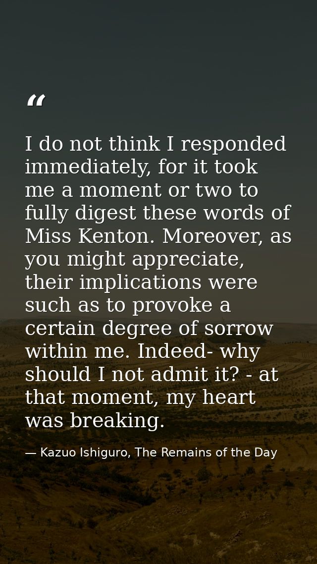 I do not think I responded immediately, for it took me a moment or two to fully digest these words of Miss Kenton. Moreo — Kazuo Ishiguro, The Remains of the Day