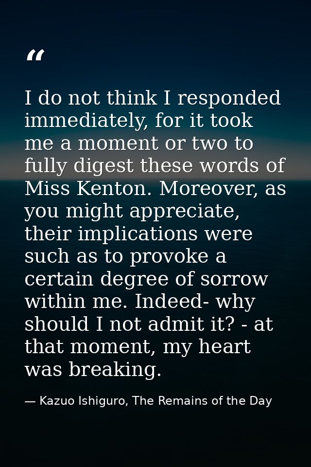 I do not think I responded immediately, for it took me a moment or two to fully digest these words of Miss Kenton. Moreo — Kazuo Ishiguro, The Remains of the Day