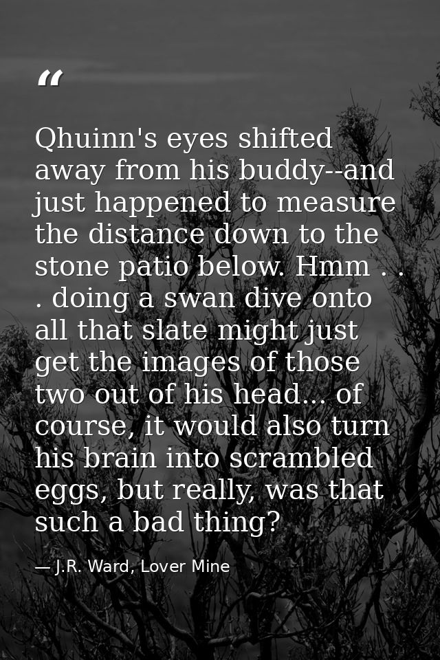 Qhuinn's eyes shifted away from his buddy--and just happened to measure the distance down to the stone patio below. Hmm  — J.R. Ward, Lover Mine