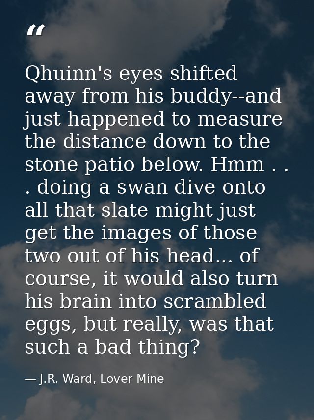 Qhuinn's eyes shifted away from his buddy--and just happened to measure the distance down to the stone patio below. Hmm  — J.R. Ward, Lover Mine