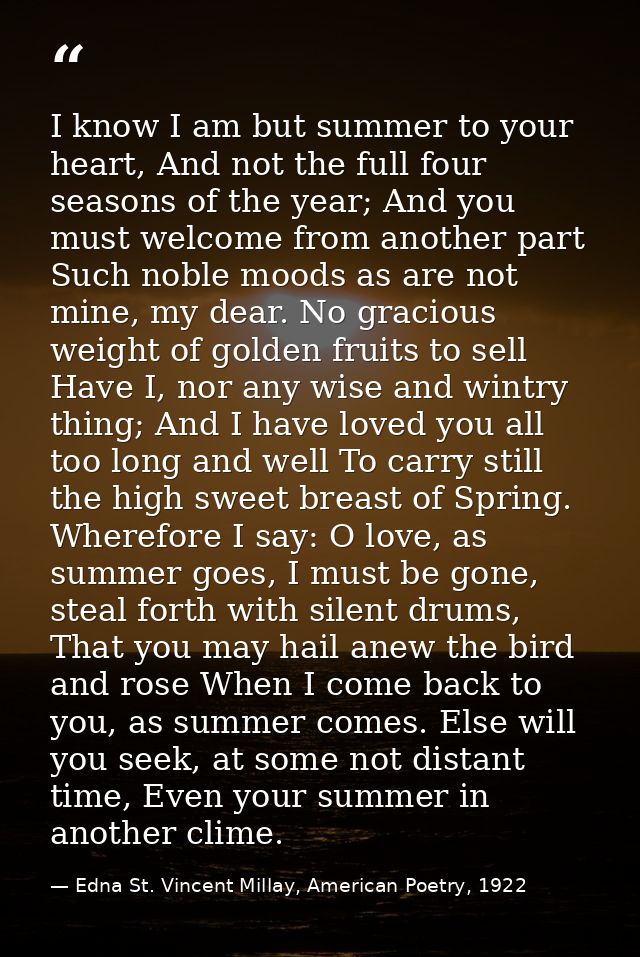 I know I am but summer to your heart, And not the full four seasons of the year; And you must welcome from another part  — Edna St. Vincent Millay, American Poetry, 1922