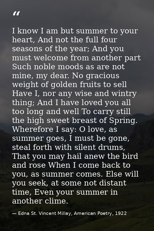 I know I am but summer to your heart, And not the full four seasons of the year; And you must welcome from another part  — Edna St. Vincent Millay, American Poetry, 1922