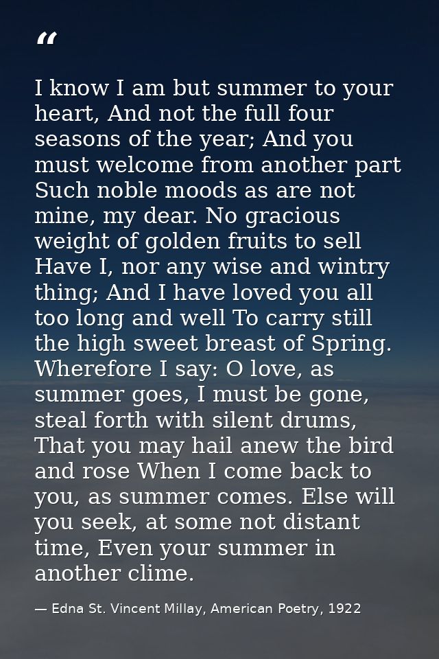 I know I am but summer to your heart, And not the full four seasons of the year; And you must welcome from another part  — Edna St. Vincent Millay, American Poetry, 1922