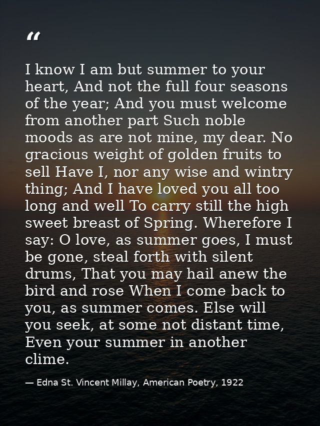 I know I am but summer to your heart, And not the full four seasons of the year; And you must welcome from another part  — Edna St. Vincent Millay, American Poetry, 1922