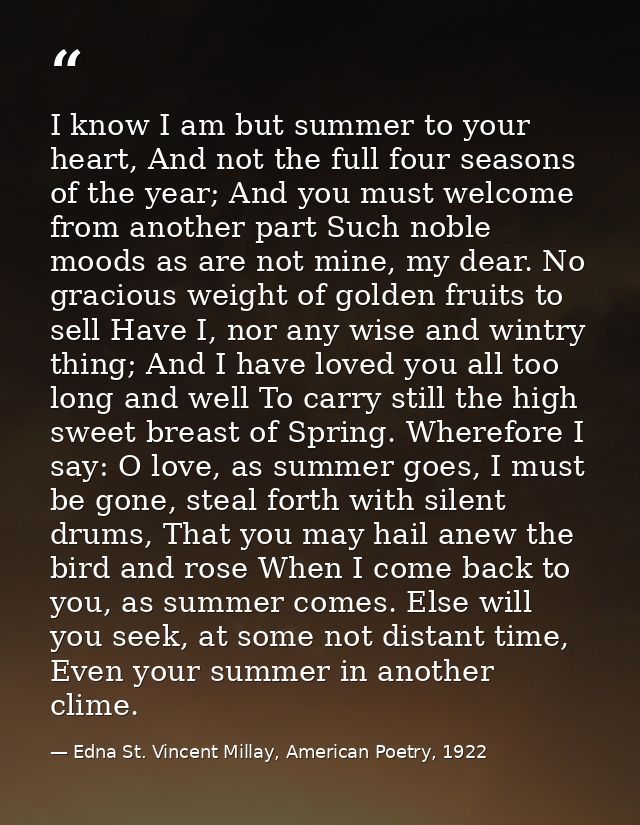 I know I am but summer to your heart, And not the full four seasons of the year; And you must welcome from another part  — Edna St. Vincent Millay, American Poetry, 1922