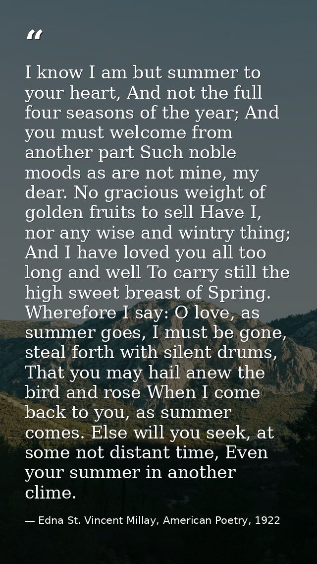 I know I am but summer to your heart, And not the full four seasons of the year; And you must welcome from another part  — Edna St. Vincent Millay, American Poetry, 1922