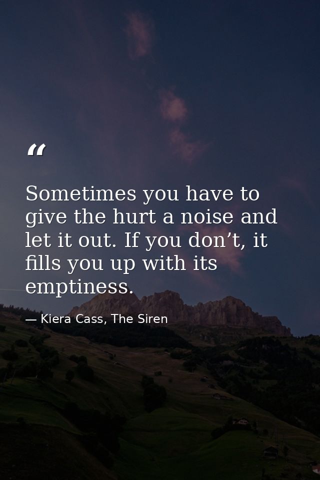 Sometimes you have to give the hurt a noise and let it out. If you don’t, it fills you up with its emptiness. — Kiera Cass, The Siren