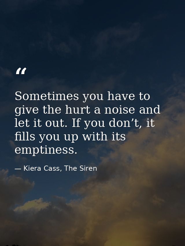 Sometimes you have to give the hurt a noise and let it out. If you don’t, it fills you up with its emptiness. — Kiera Cass, The Siren