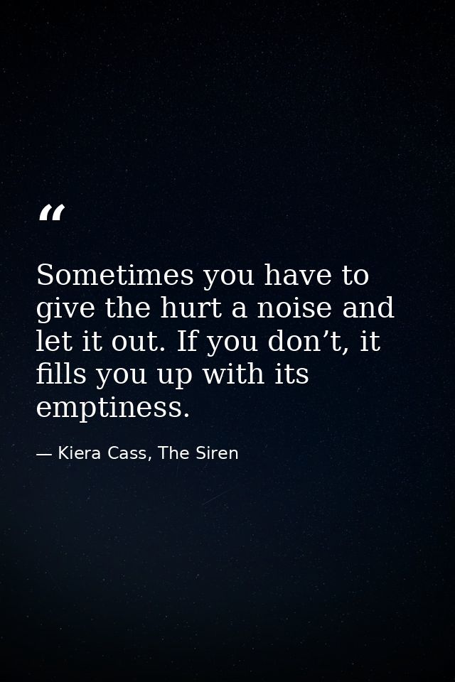 Sometimes you have to give the hurt a noise and let it out. If you don’t, it fills you up with its emptiness. — Kiera Cass, The Siren