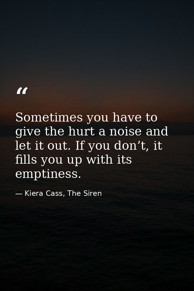 Sometimes you have to give the hurt a noise and let it out. If you don’t, it fills you up with its emptiness. — Kiera Cass, The Siren