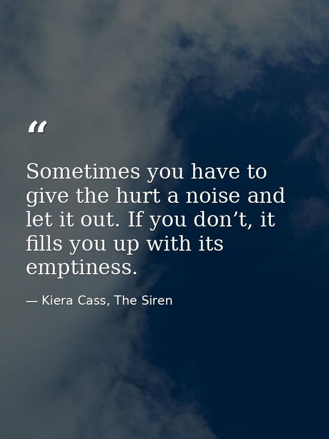 Sometimes you have to give the hurt a noise and let it out. If you don’t, it fills you up with its emptiness. — Kiera Cass, The Siren