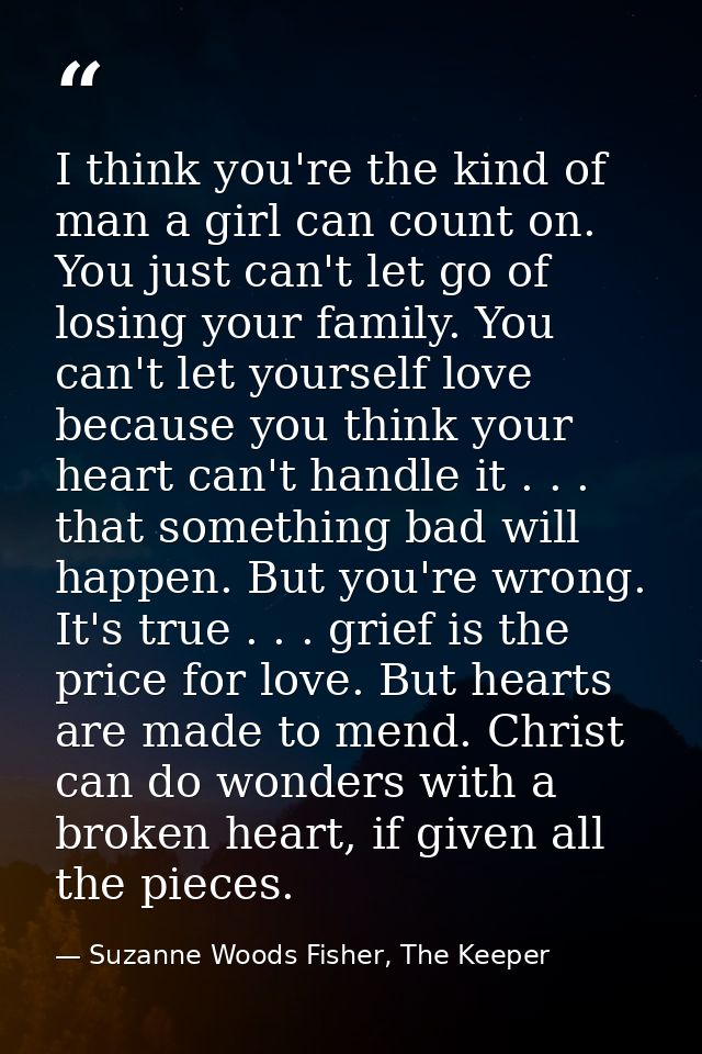 I think you're the kind of man a girl can count on. You just can't let go of losing your family. You can't let yourself  — Suzanne Woods Fisher, The Keeper
