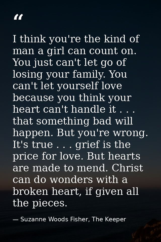 I think you're the kind of man a girl can count on. You just can't let go of losing your family. You can't let yourself  — Suzanne Woods Fisher, The Keeper
