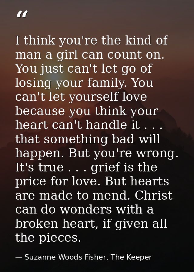I think you're the kind of man a girl can count on. You just can't let go of losing your family. You can't let yourself  — Suzanne Woods Fisher, The Keeper