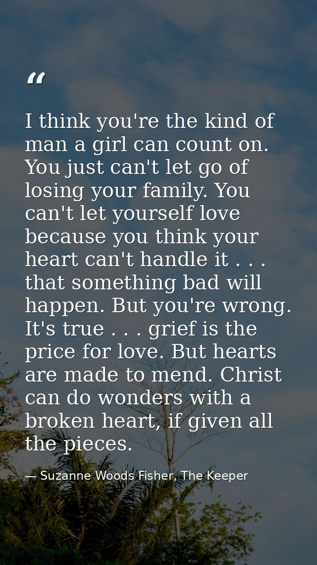 I think you're the kind of man a girl can count on. You just can't let go of losing your family. You can't let yourself  — Suzanne Woods Fisher, The Keeper
