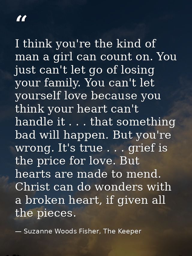 I think you're the kind of man a girl can count on. You just can't let go of losing your family. You can't let yourself  — Suzanne Woods Fisher, The Keeper