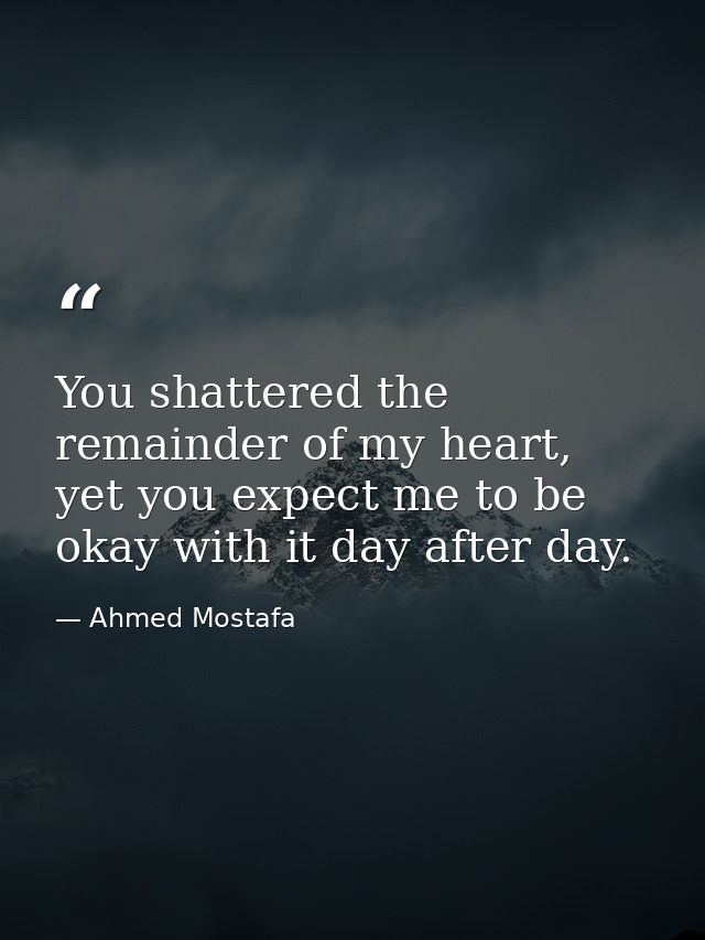 You shattered the remainder of my heart, yet you expect me to be okay with it day after day. — Ahmed Mostafa
