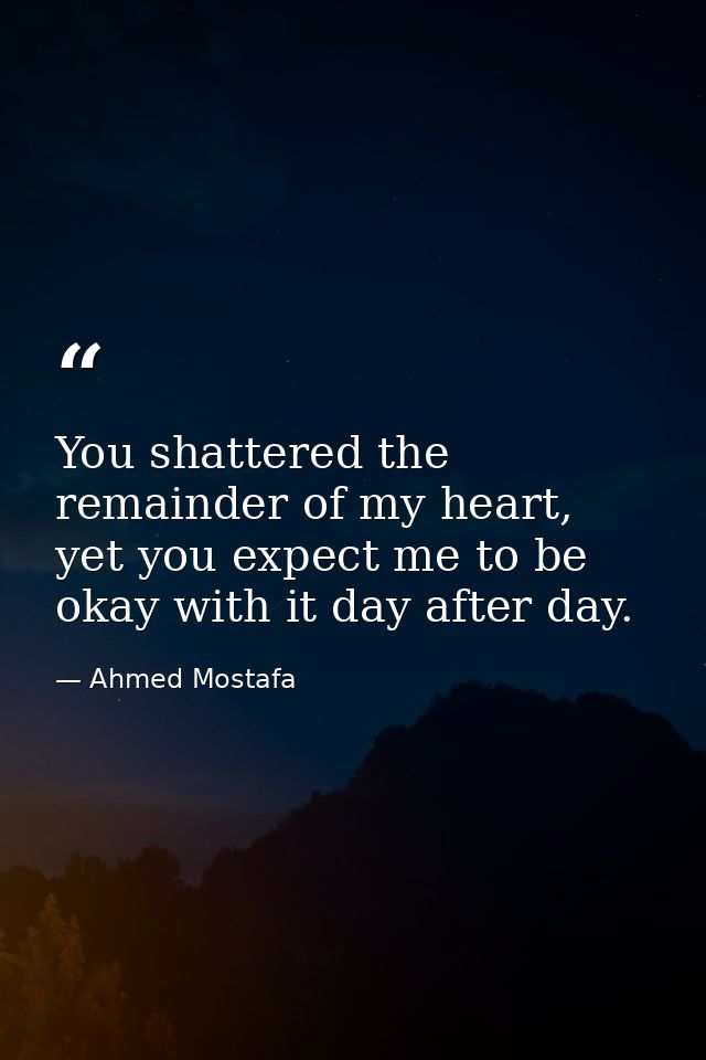 You shattered the remainder of my heart, yet you expect me to be okay with it day after day. — Ahmed Mostafa