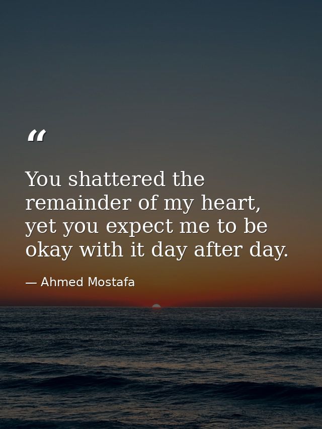 You shattered the remainder of my heart, yet you expect me to be okay with it day after day. — Ahmed Mostafa