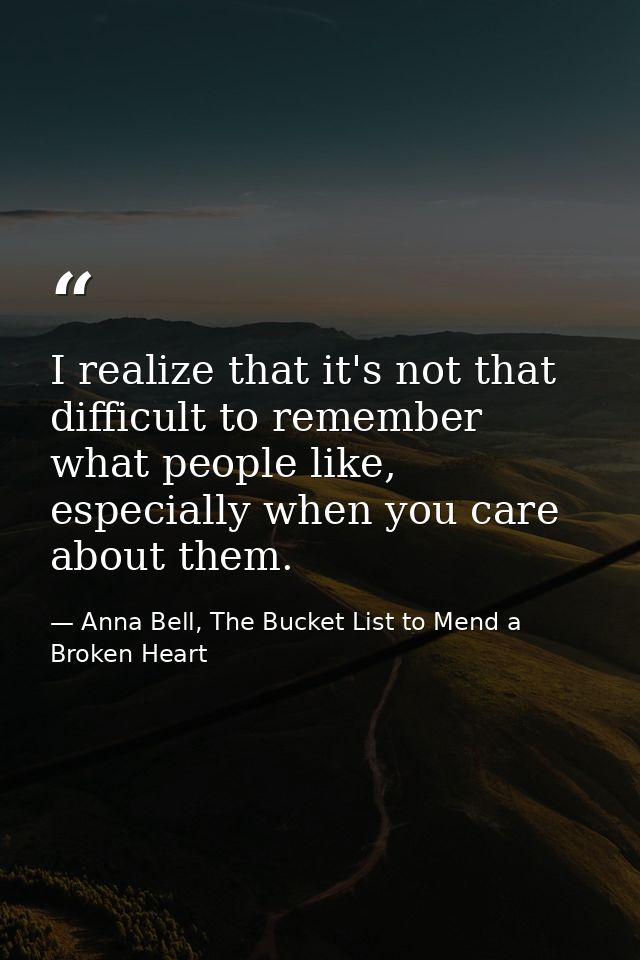 I realize that it's not that difficult to remember what people like, especially when you care about them. — Anna Bell, The Bucket List to Mend a Broken Heart