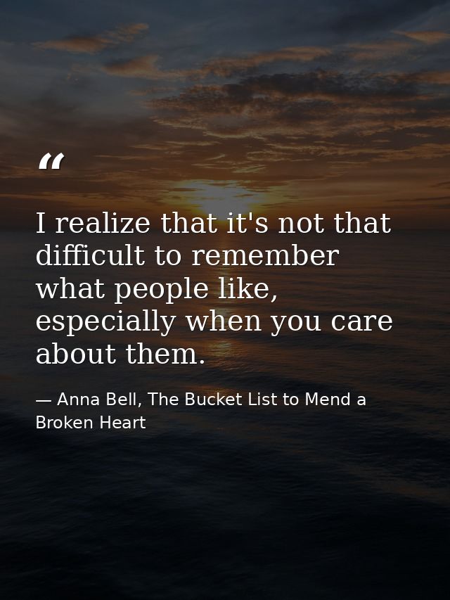 I realize that it's not that difficult to remember what people like, especially when you care about them. — Anna Bell, The Bucket List to Mend a Broken Heart