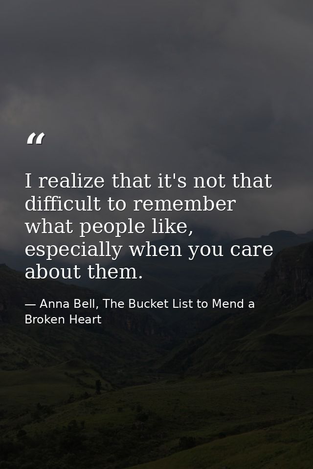 I realize that it's not that difficult to remember what people like, especially when you care about them. — Anna Bell, The Bucket List to Mend a Broken Heart