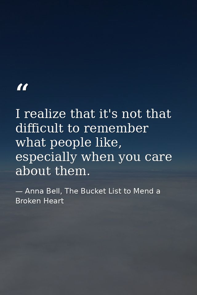 I realize that it's not that difficult to remember what people like, especially when you care about them. — Anna Bell, The Bucket List to Mend a Broken Heart