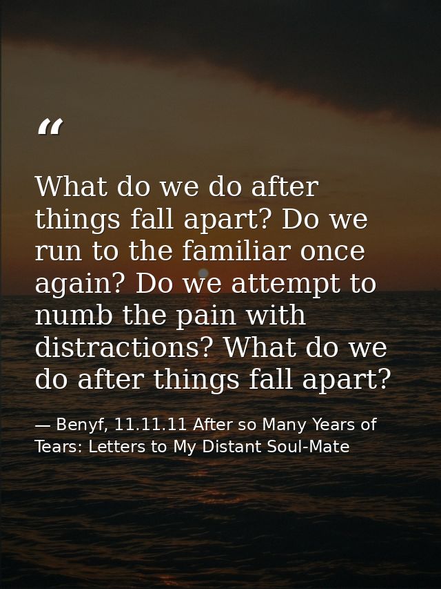 What do we do after things fall apart? Do we run to the familiar once again? Do we attempt to numb the pain with distrac — Benyf, 11.11.11 After so Many Years of Tears: Letters to My Distant Soul-Mate