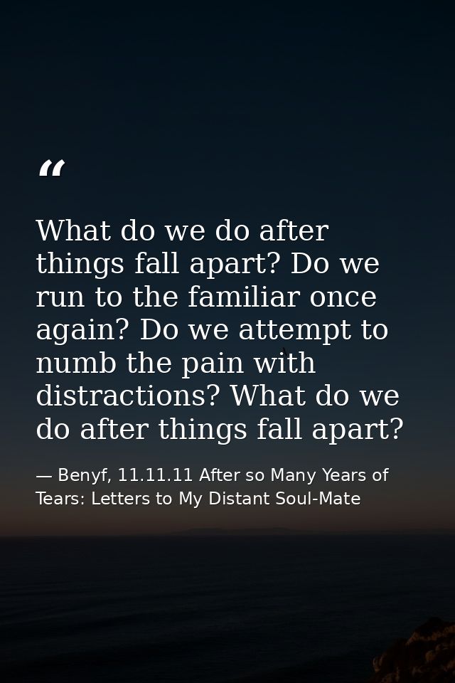What do we do after things fall apart? Do we run to the familiar once again? Do we attempt to numb the pain with distrac — Benyf, 11.11.11 After so Many Years of Tears: Letters to My Distant Soul-Mate