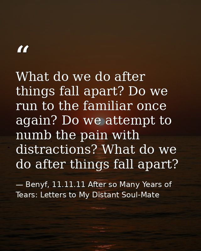 What do we do after things fall apart? Do we run to the familiar once again? Do we attempt to numb the pain with distrac — Benyf, 11.11.11 After so Many Years of Tears: Letters to My Distant Soul-Mate