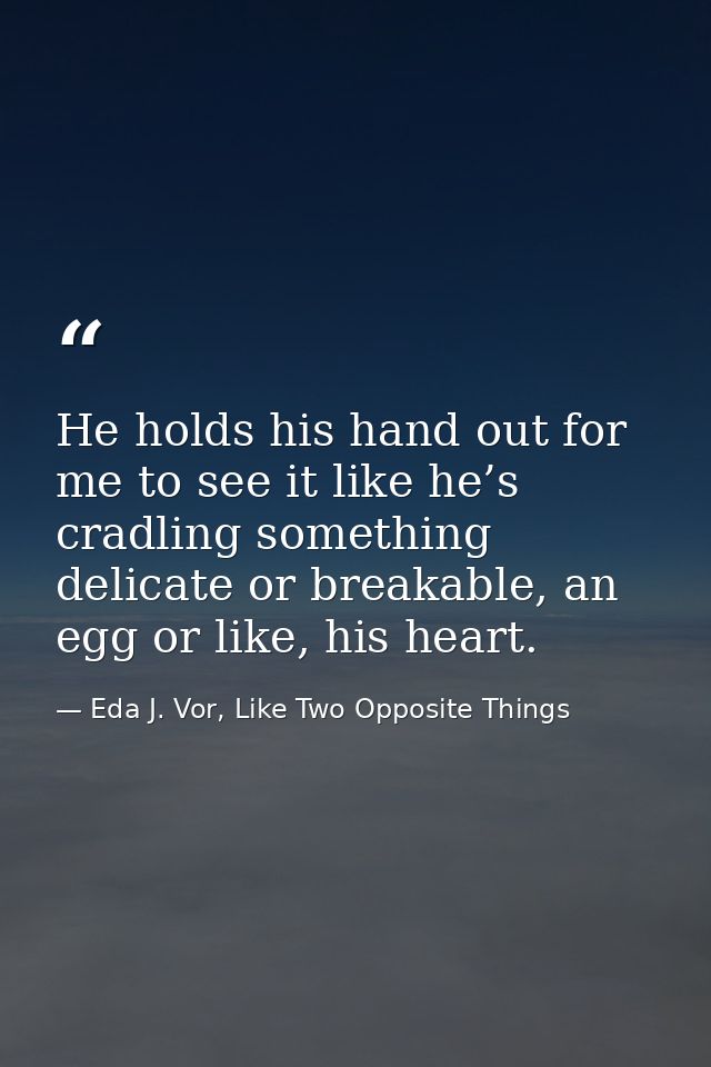 He holds his hand out for me to see it like he’s cradling something delicate or breakable, an egg or like, his heart. — Eda J. Vor, Like Two Opposite Things