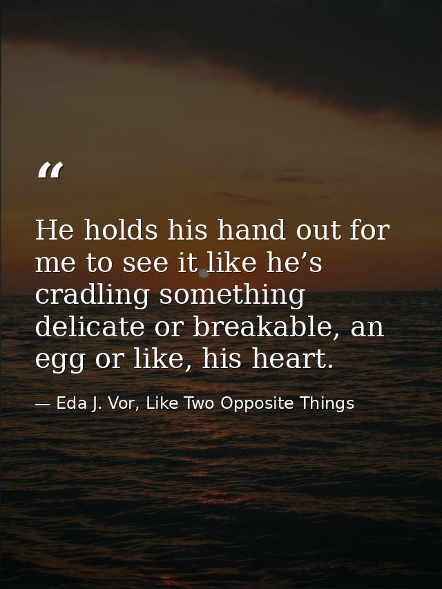 He holds his hand out for me to see it like he’s cradling something delicate or breakable, an egg or like, his heart. — Eda J. Vor, Like Two Opposite Things