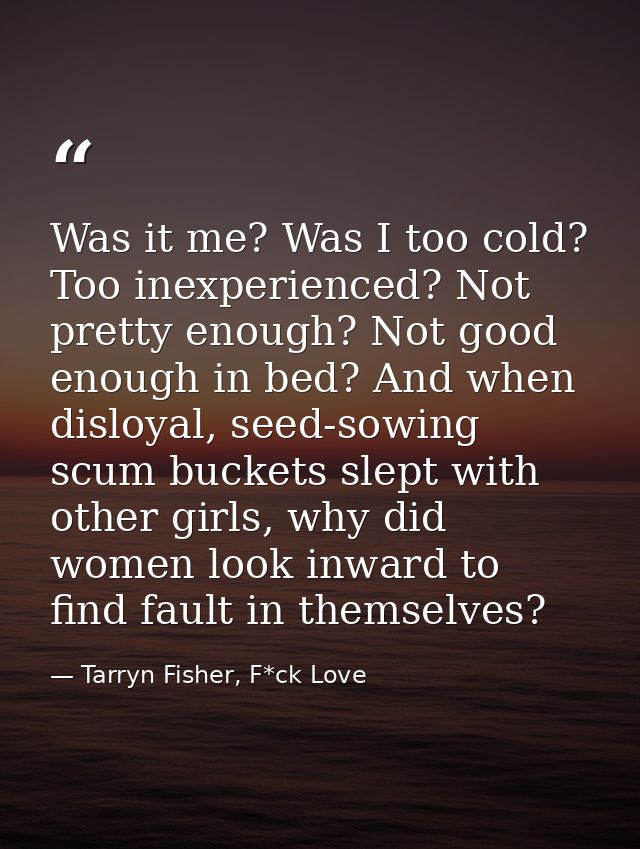 Was it me? Was I too cold? Too inexperienced? Not pretty enough? Not good enough in bed? And when disloyal, seed-sowing  — Tarryn Fisher, F*ck Love