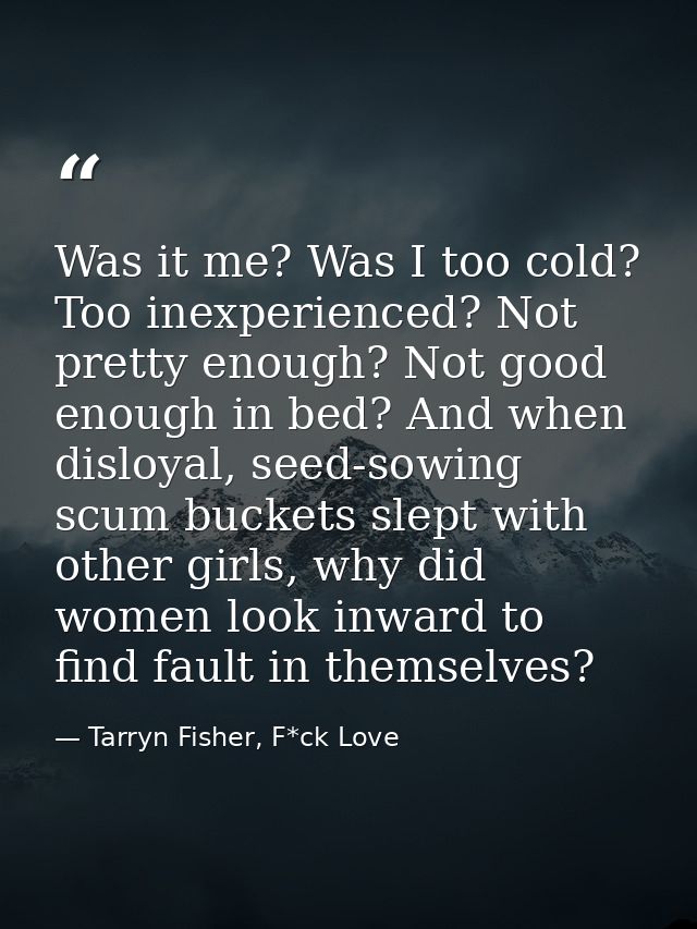 Was it me? Was I too cold? Too inexperienced? Not pretty enough? Not good enough in bed? And when disloyal, seed-sowing  — Tarryn Fisher, F*ck Love