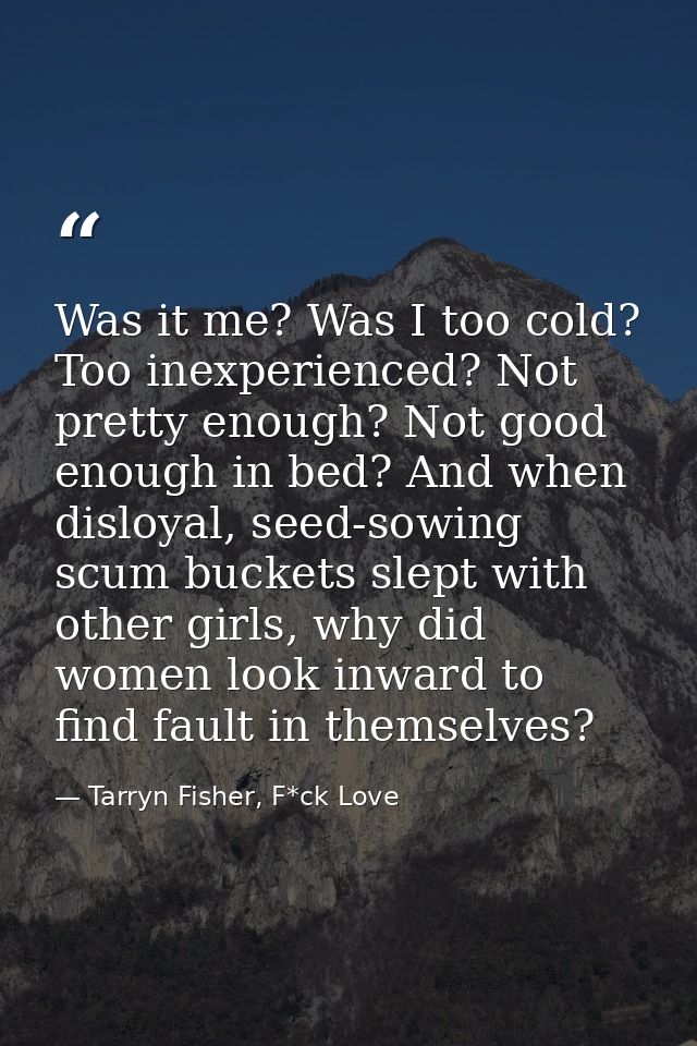 Was it me? Was I too cold? Too inexperienced? Not pretty enough? Not good enough in bed? And when disloyal, seed-sowing  — Tarryn Fisher, F*ck Love