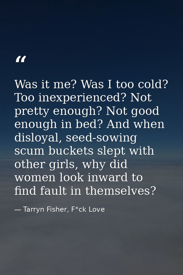 Was it me? Was I too cold? Too inexperienced? Not pretty enough? Not good enough in bed? And when disloyal, seed-sowing  — Tarryn Fisher, F*ck Love