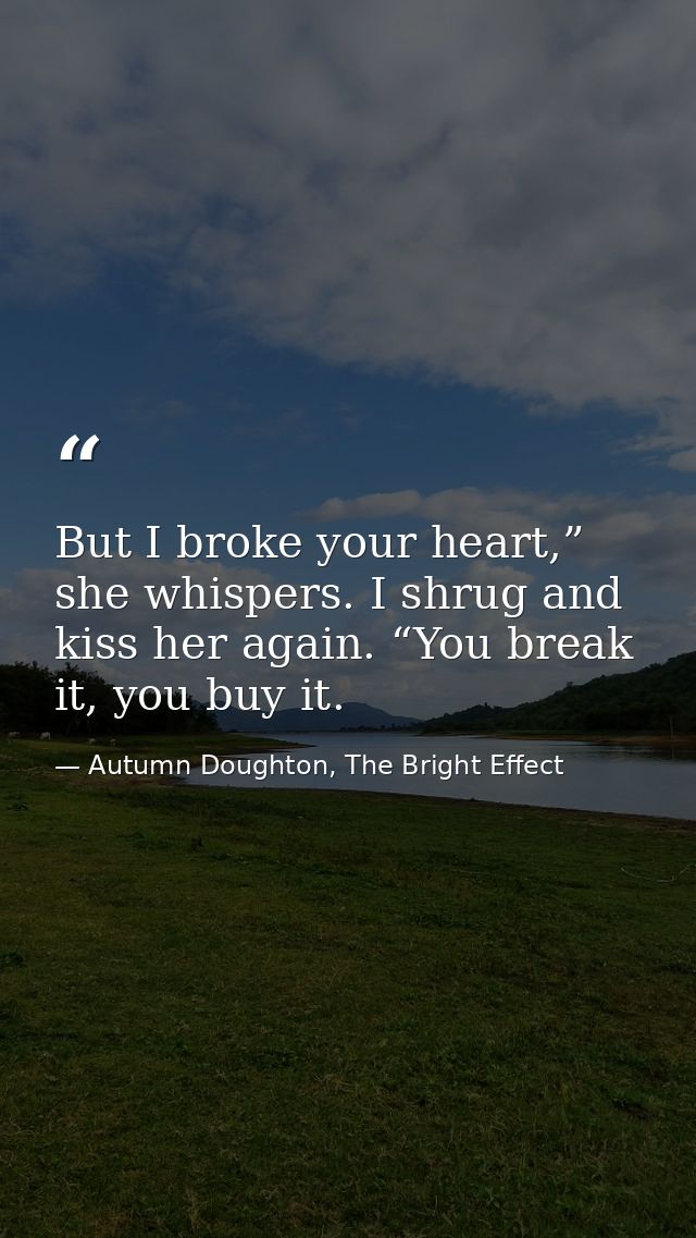 But I broke your heart,” she whispers. I shrug and kiss her again. “You break it, you buy it. — Autumn Doughton, The Bright Effect