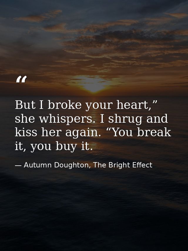 But I broke your heart,” she whispers. I shrug and kiss her again. “You break it, you buy it. — Autumn Doughton, The Bright Effect