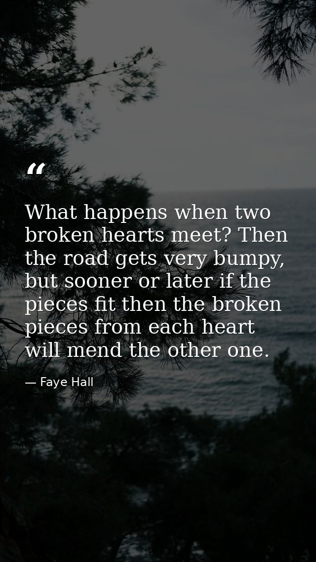 What happens when two broken hearts meet? Then the road gets very bumpy, but sooner or later if the pieces fit then the  — Faye Hall